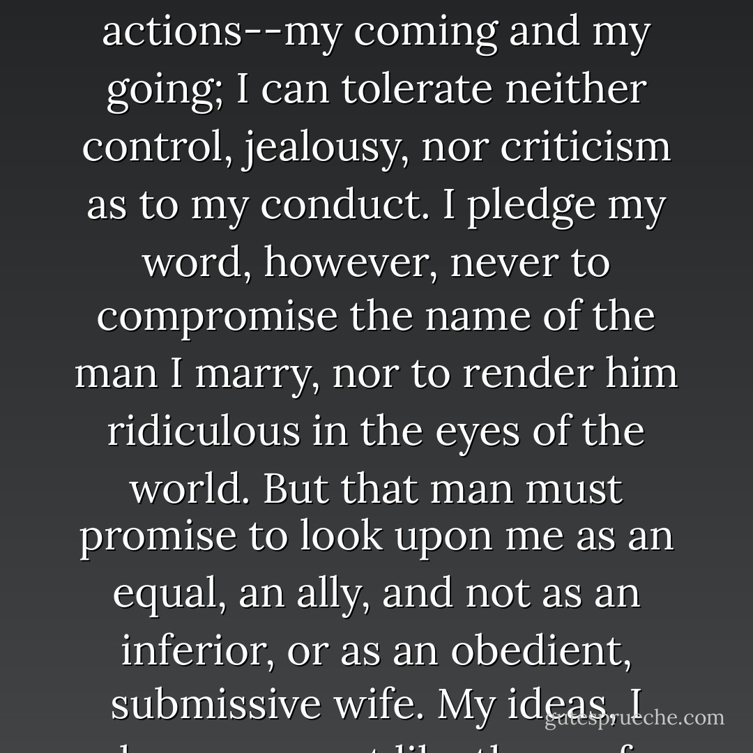 Now listen carefully: Marriage, to me, is not a chain but an association. I must be free, entirely unfettered, in all my actions--my coming and my going; I can tolerate neither control, jealousy, nor criticism as to my conduct. I pledge my word, however, never to compromise the name of the man I marry, nor to render him ridiculous in the eyes of the world. But that man must promise to look upon me as an equal, an ally, and not as an inferior, or as an obedient, submissive wife. My ideas, I know, are not like those of other people, but I shall never change them. - Guy de Maupassant