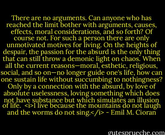 There are no arguments. Can anyone who has reached the limit bother with arguments, causes, effects, moral considerations, and so forth? Of course not. For such a person there are only unmotivated motives for living. On the heights of despair, the passion for the absurd is the only thing that can still throw a demonic light on chaos. When all the current reasons—moral, esthetic, religious, social, and so on—no longer guide one's life, how can one sustain life without succumbing to nothingness? Only by a connection with the absurd, by love of absolute uselessness, loving something which does not have substance but which simulates an illusion of life. <br /><i>I live because the mountains do not laugh and the worms do not sing.</i> - Emil M. Cioran