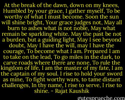 At the break of the dawn, down on my knees,<br />Humbled by your grace,<br />I gather myself,<br />To be worthy of what I must become.<br />Soon the sun will shine bright,<br />Your grace judges not,<br />May all burn to ashes what is not noble,<br />May what remain be sparkling white.<br />May the past be not a burden, but a guiding light,<br />May I see beyond doubt,<br />May I have the will, may I have the courage,<br />To become what I am.<br />Prepared I am to take on the lead,<br />To go miles in the dark, to carve roads where there are none,<br />To rule the kingdom of life,<br />I am the master of my fate, I am the captain of my soul.<br />I rise to hold your sword as mine,<br />To fight worthy wars, to tame distant challenges,<br />In thy name,<br />I rise to serve, I rise to shine. - Rajat Kaushik