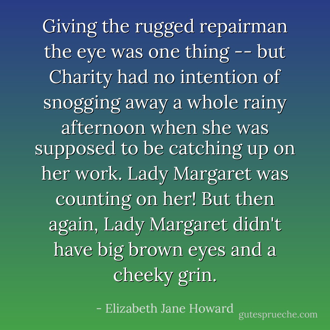 Giving the rugged repairman the eye was one thing -- but Charity had no intention of snogging away a whole rainy afternoon when she was supposed to be catching up on her work. Lady Margaret was counting on her! But then again, Lady Margaret didn't have big brown eyes and a cheeky grin. - Elizabeth Jane Howard