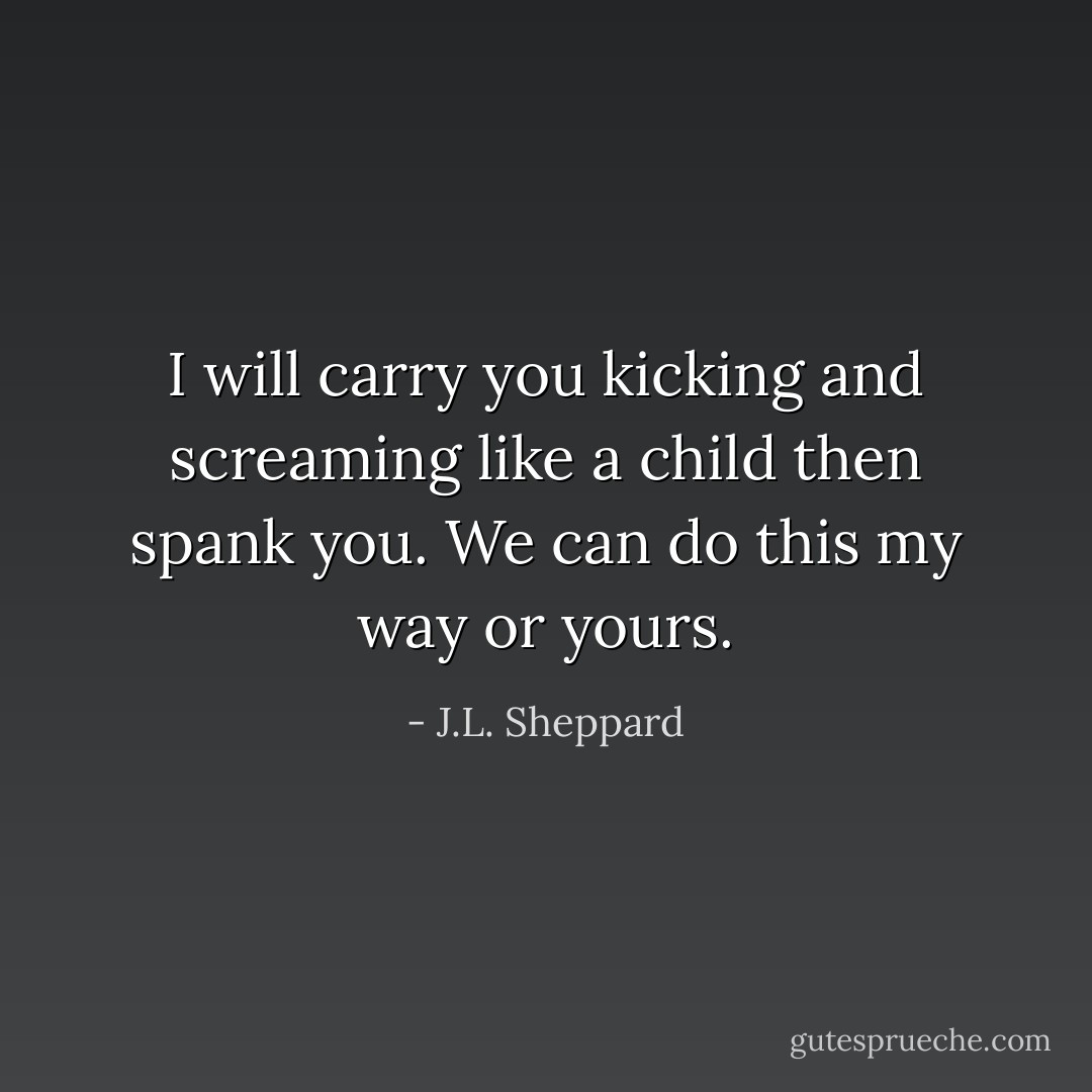 I will carry you kicking and screaming like a child then spank you. We can do this my way or yours. - J.L. Sheppard