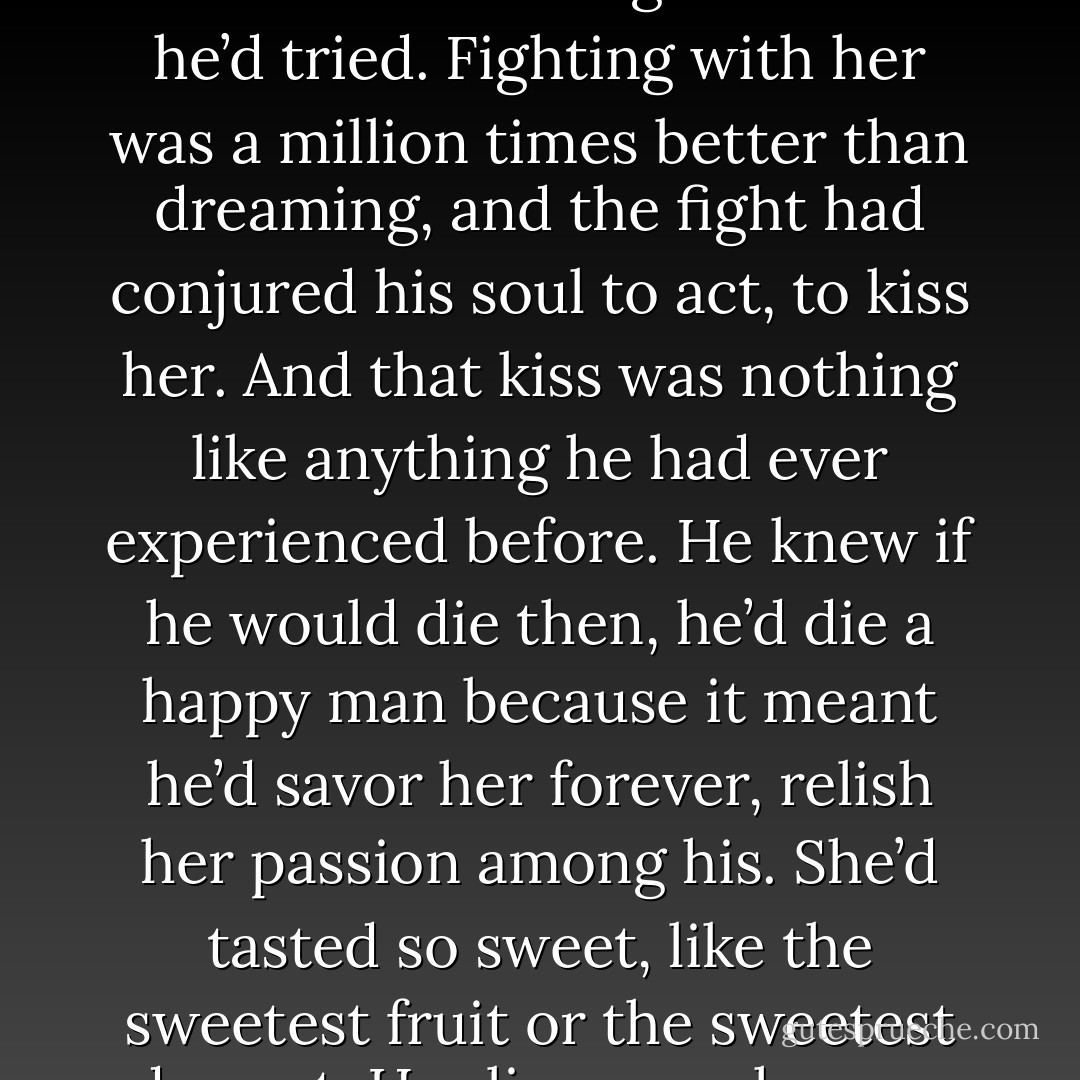 He hadn’t been able to help himself, couldn’t have stopped himself from kissing her even if he’d tried. Fighting with her was a million times better than dreaming, and the fight had conjured his soul to act, to kiss her. And that kiss was nothing like anything he had ever experienced before.<br />He knew if he would die then, he’d die a happy man because it meant he’d savor her forever, relish her passion among his. She’d tasted so sweet, like the sweetest fruit or the sweetest dessert. Her lips were heaven on his, his heaven on Earth. - J.L. Sheppard