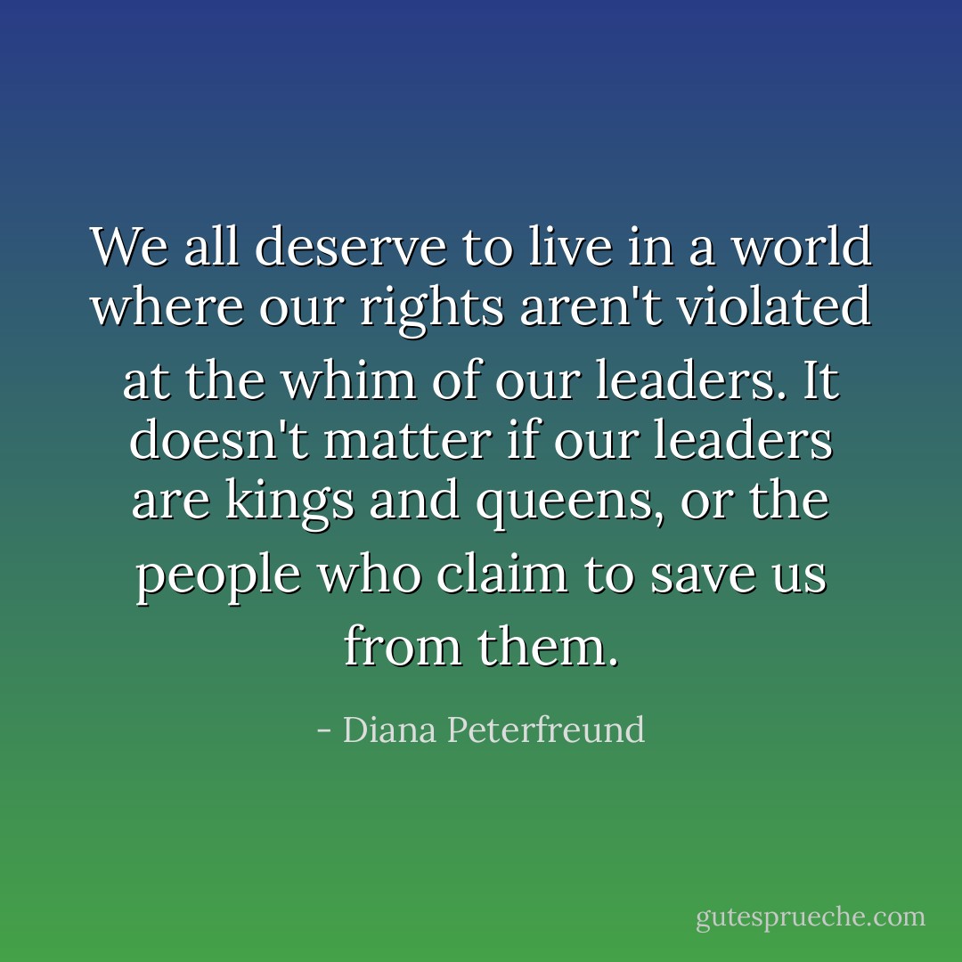 We all deserve to live in a world where our rights aren't violated at the whim of our leaders. It doesn't matter if our leaders are kings and queens, or the people who claim to save us from them. - Diana Peterfreund
