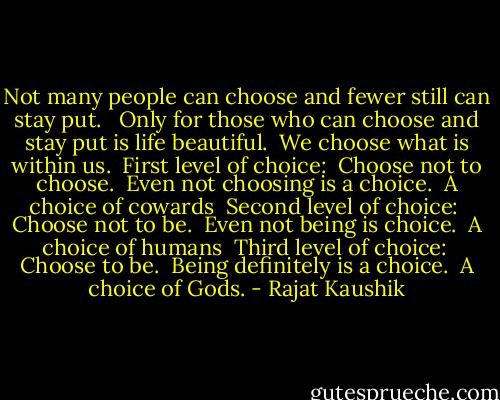 Not many people can choose and fewer still can stay put. <br /><br />Only for those who can choose and stay put is life beautiful.<br /><br />We choose what is within us.<br /><br />First level of choice:<br /><br />Choose not to choose.<br /><br />Even not choosing is a choice.<br /><br />A choice of cowards<br /><br />Second level of choice:<br /><br />Choose not to be.<br /><br />Even not being is choice.<br /><br />A choice of humans<br /><br />Third level of choice:<br /><br />Choose to be.<br /><br />Being definitely is a choice.<br /><br />A choice of Gods. - Rajat Kaushik