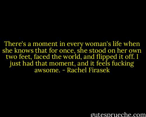 There's a moment in every woman's life when she knows that for once, she stood on her own two feet, faced the world, and flipped it off. I just had that moment, and it feels fucking awsome. - Rachel Firasek
