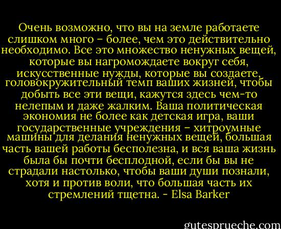 Очень возможно, что вы на земле работаете слишком много – более, чем это действительно необходимо. Все это множество ненужных вещей, которые вы нагромождаете вокруг себя, искусственные нужды, которые вы создаете, головокружительный темп ваших жизней, чтобы добыть все эти вещи, кажутся здесь чем-то нелепым и даже жалким. Ваша политическая экономия не более как детская игра, ваши государственные учреждения – хитроумные машины для делания ненужных вещей, большая часть вашей работы бесполезна, и вся ваша жизнь была бы почти бесплодной, если бы вы не страдали настолько, чтобы ваши души познали, хотя и против воли, что большая часть их стремлений тщетна. - Elsa Barker
