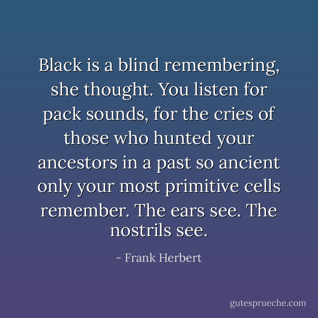 Black is a blind remembering, she thought. You listen for pack sounds, for the cries of those who hunted your ancestors in a past so ancient only your most primitive cells remember. The ears see. The nostrils see. - Frank Herbert