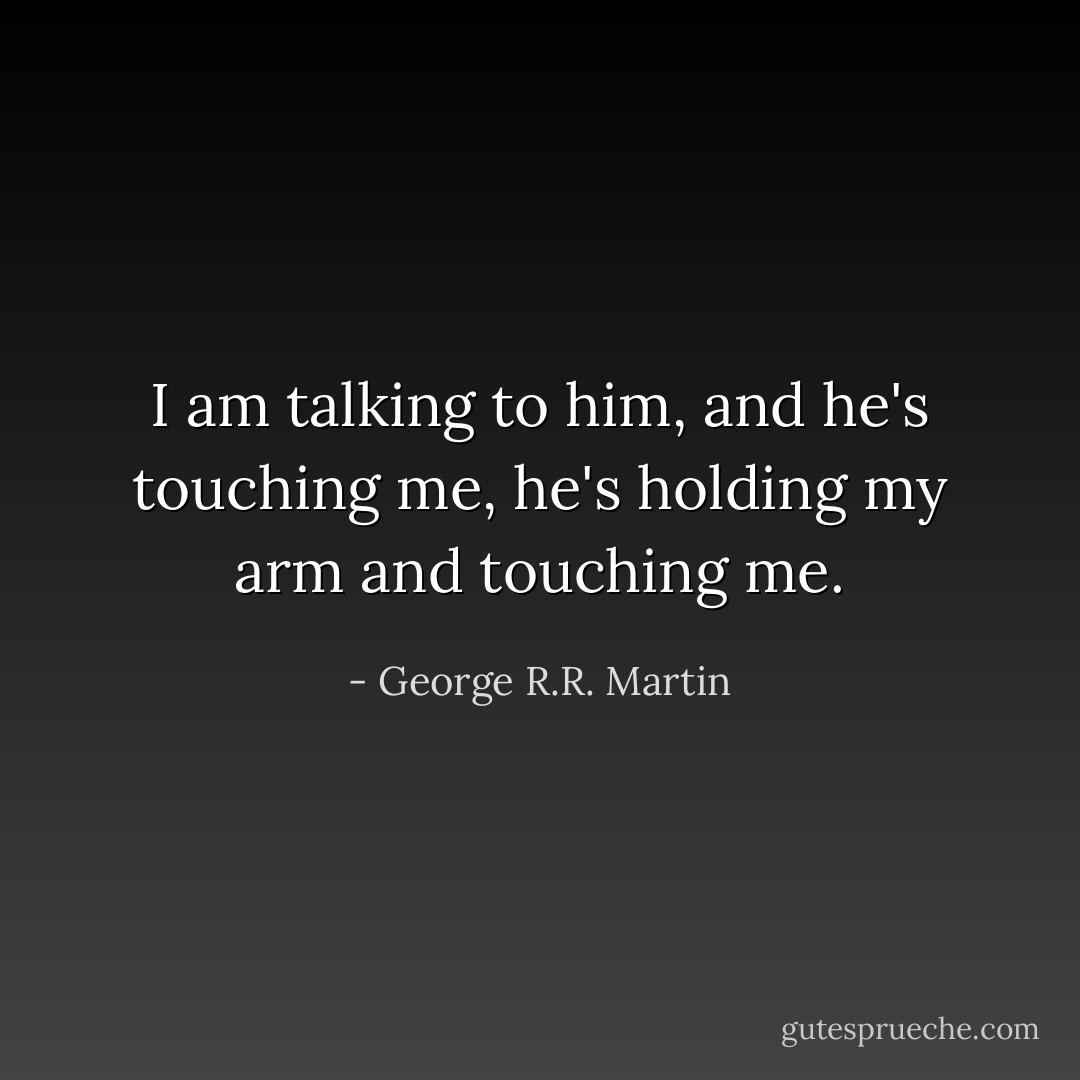 I am talking to him, and he's touching me, he's holding my arm and touching me. - George R.R. Martin