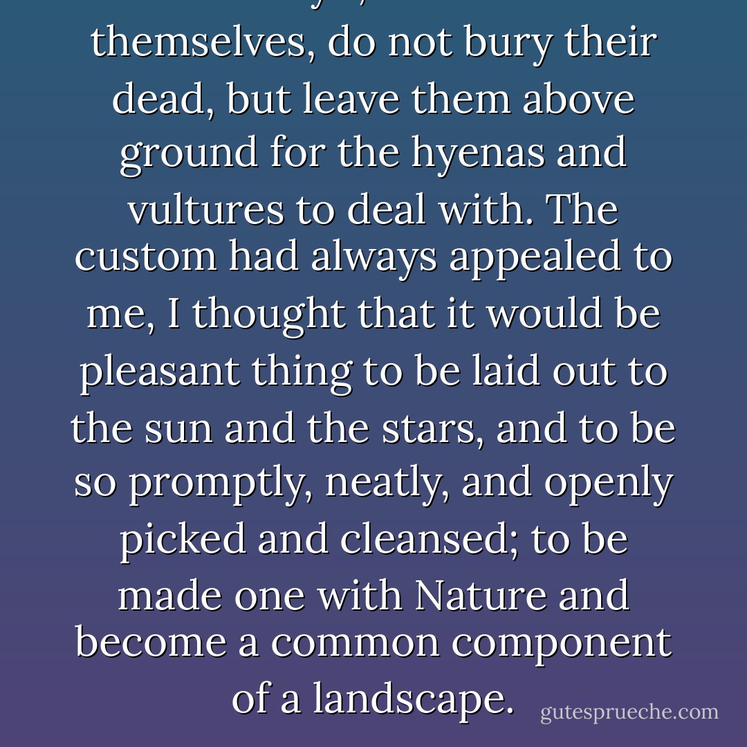 The Kikuyu, when left to themselves, do not bury their dead, but leave them above ground for the hyenas and vultures to deal with. The custom had always appealed to me, I thought that it would be pleasant thing to be laid out to the sun and the stars, and to be so promptly, neatly, and openly picked and cleansed; to be made one with Nature and become a common component of a landscape. - Karen Blixen