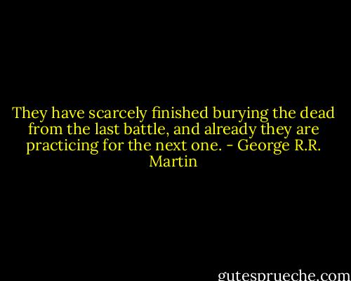 They have scarcely finished burying the dead from the last battle, and already they are practicing for the next one. - George R.R. Martin