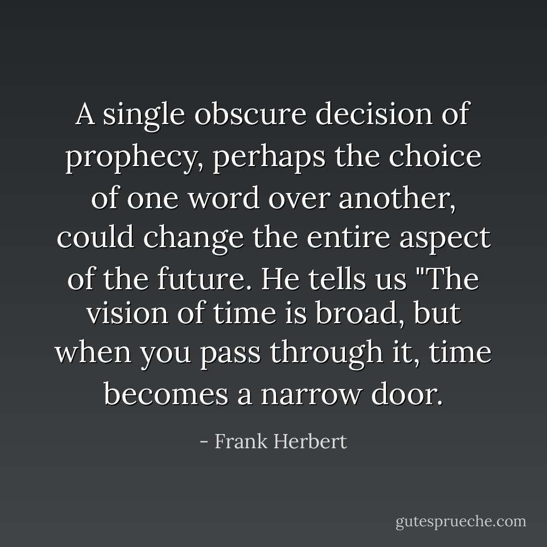 A single obscure decision of prophecy, perhaps the choice of one word over another, could change the entire aspect of the future. He tells us "The vision of time is broad, but when you pass through it, time becomes a narrow door. - Frank Herbert