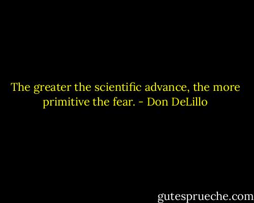 The greater the scientific advance, the more primitive the fear. - Don DeLillo