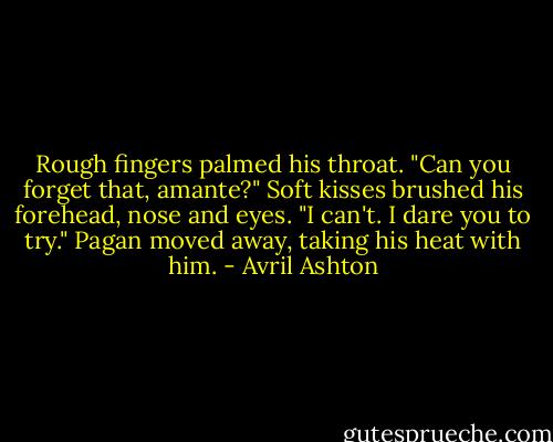 Rough fingers palmed his throat. "Can you forget that, amante?" Soft kisses brushed his forehead, nose and eyes. "I can't. I dare you to try." Pagan moved away, taking his heat with him. - Avril Ashton
