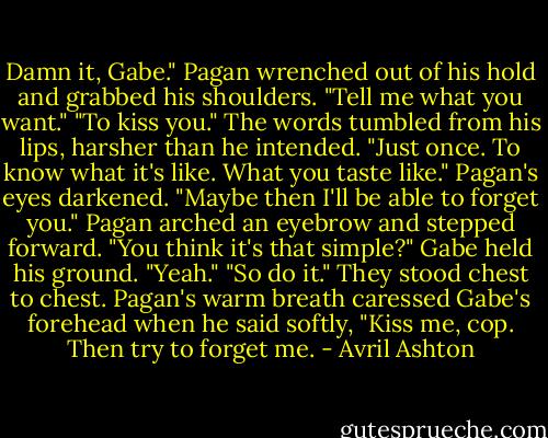 Damn it, Gabe." Pagan wrenched out of his hold and grabbed his shoulders. "Tell me what you want."<br />"To kiss you." The words tumbled from his lips, harsher than he intended. "Just once. To know what it's like. What you taste like."<br />Pagan's eyes darkened.<br />"Maybe then I'll be able to forget you."<br />Pagan arched an eyebrow and stepped forward. "You think it's that simple?"<br />Gabe held his ground. "Yeah."<br />"So do it." They stood chest to chest. Pagan's warm breath caressed Gabe's forehead when he said softly, "Kiss me, cop. Then try to forget me. - Avril Ashton