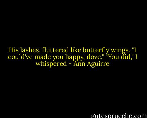 His lashes, fluttered like butterfly wings. "I could've made you happy, dove." "You did," I whispered - Ann Aguirre