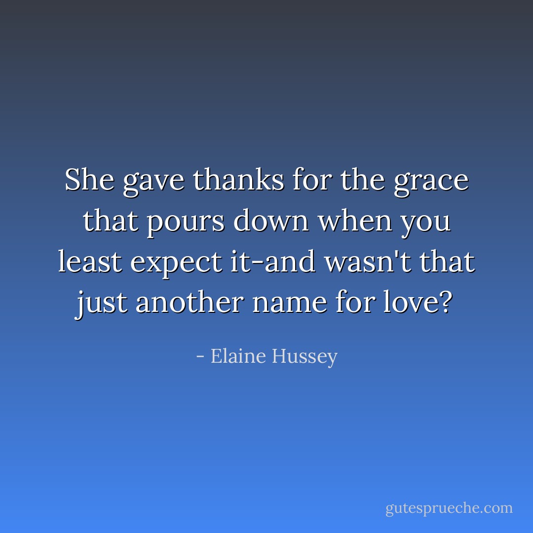 She gave thanks for the grace that pours down when you least expect it-and wasn't that just another name for love? - Elaine Hussey