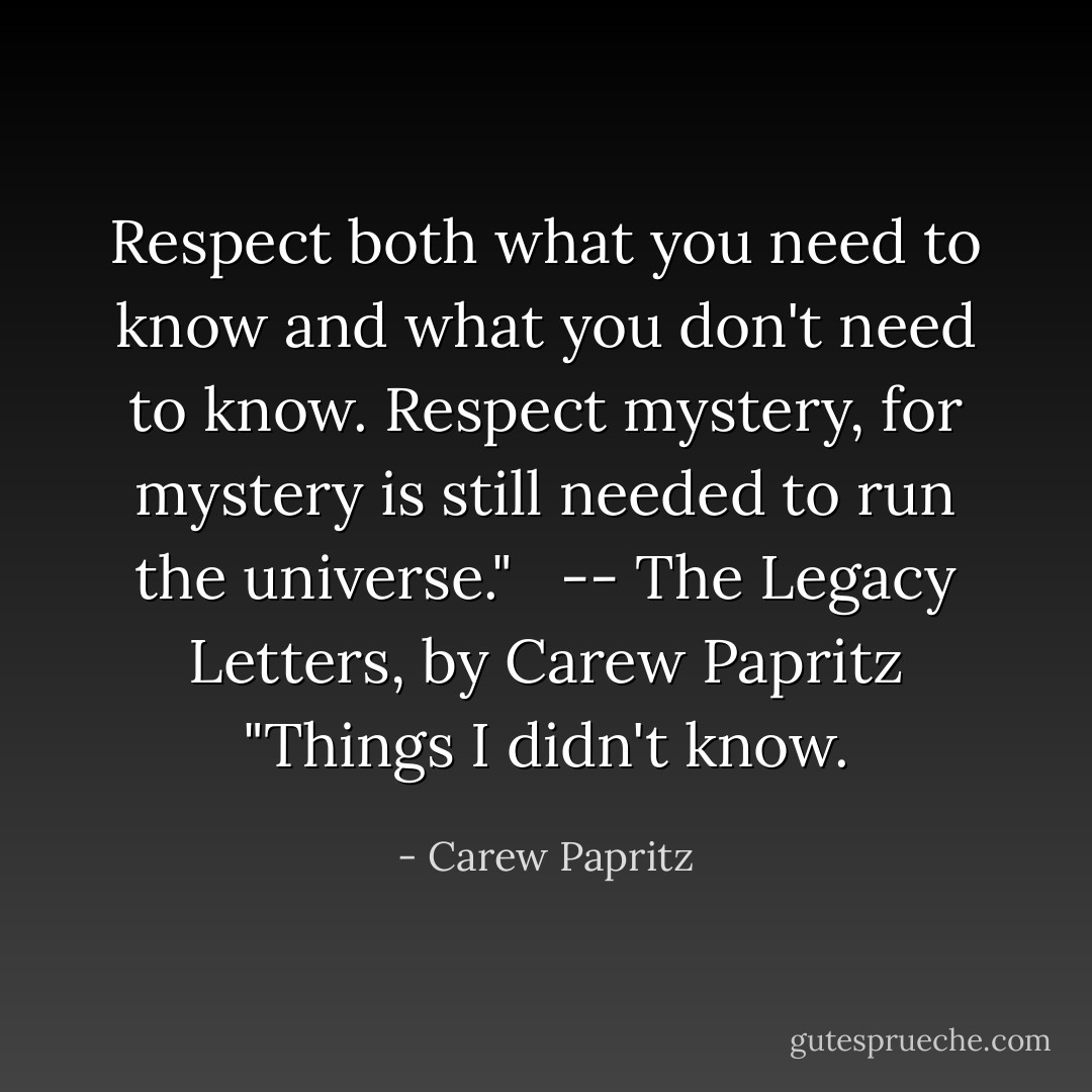 Respect both what you need to know and what you don't need to know. Respect mystery, for mystery is still needed to run the universe." <br /><br />-- The Legacy Letters﻿, by Carew Papritz<br />"Things I didn't know. - Carew Papritz