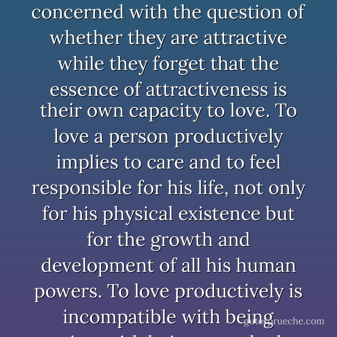 One is not loved accidentally; one’s own power to love produces love - just as being interested makes one interesting. People are concerned with the question of whether they are attractive while they forget that the essence of attractiveness is their own capacity to love. To love a person productively implies to care and to feel responsible for his life, not only for his physical existence but for the growth and development of all his human powers. To love productively is incompatible with being passive, with being an onlooker at the loved person’s life; it implies labor and care and the responsibility for his growth. - Erich Fromm