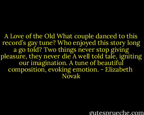 A Love of the Old<br />What couple danced to this record’s gay tune?<br />Who enjoyed this story long a go told?<br />Two things never stop giving pleasure, they never die<br />A well told tale, igniting our imagination.<br />A tune of beautiful composition, evoking emotion. - Elizabeth  Novak