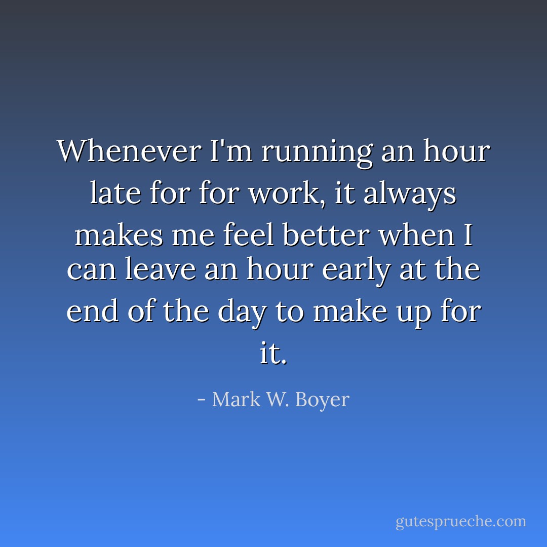 Whenever I'm running an hour late for for work, it always makes me feel better when I can leave an hour early at the end of the day to make up for it. - Mark W. Boyer
