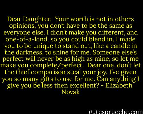 Dear Daughter,<br /><br />Your worth is not in others opinions, you don’t have to be the same as everyone else.<br />I didn’t make you different, and one-of-a-kind, so you could blend in.<br />I made you to be unique to stand out, like a candle in the darkness, to shine for me.<br />Someone else’s perfect will never be as high as mine, so let me make you complete/perfect.<br /><br />Dear one, don’t let the thief comparison steal your joy, I’ve given you so many gifts to use for me.<br />Can anything I give you be less then excellent? - Elizabeth  Novak