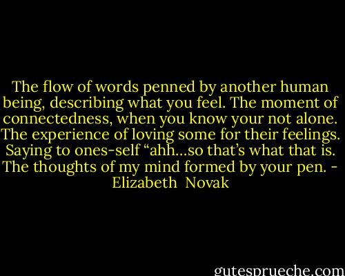 The flow of words penned by another human being,<br />describing what you feel.<br />The moment of connectedness,<br />when you know your not alone.<br />The experience of loving some for their feelings.<br />Saying to ones-self “ahh…so that’s what that is.<br />The thoughts of my mind formed by your pen. - Elizabeth  Novak