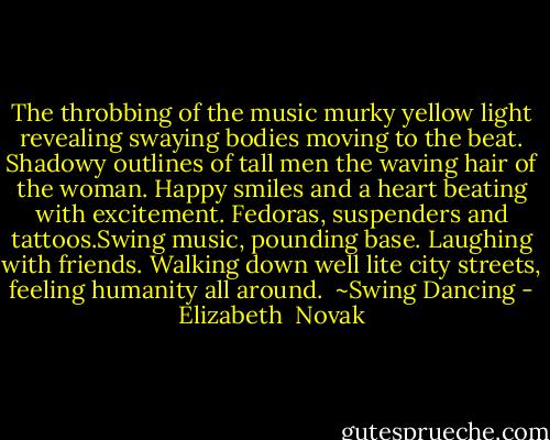 The throbbing of the music<br />murky yellow light revealing<br />swaying bodies moving to the beat.<br />Shadowy outlines of tall men<br />the waving hair of the woman.<br />Happy smiles and a heart<br />beating with excitement.<br />Fedoras, suspenders and tattoos.Swing music,<br />pounding base.<br />Laughing with friends.<br />Walking down well lite city streets,<br />feeling humanity all around.<br /><br />~Swing Dancing - Elizabeth  Novak
