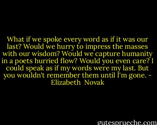 What if we spoke every word as if it was our last?<br />Would we hurry to impress the masses with our wisdom?<br />Would we capture humanity in a poets hurried flow?<br />Would you even care?<br />I could speak as if my words were my last.<br />But you wouldn't remember them until I'm gone. - Elizabeth  Novak
