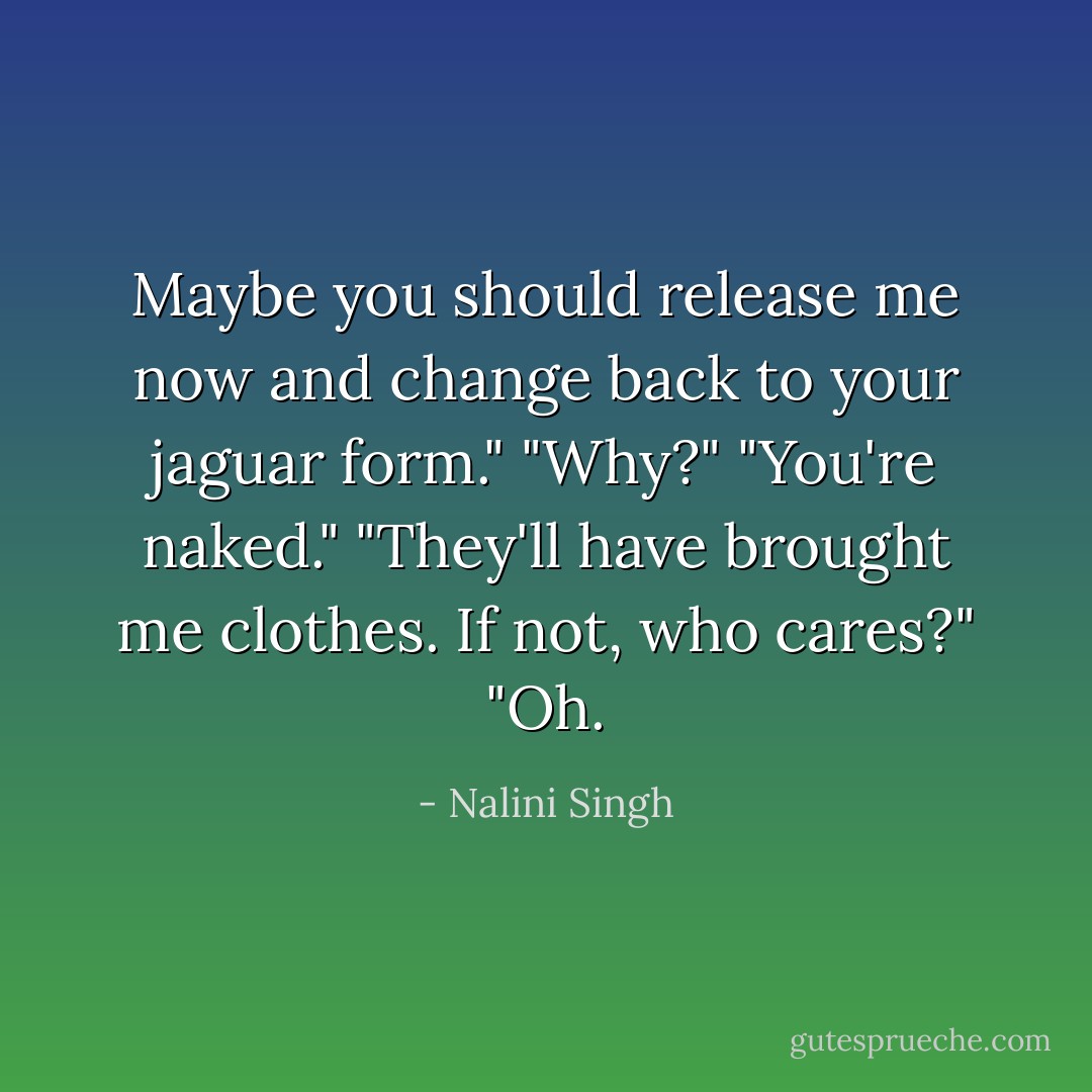 Maybe you should release me now and change back to your jaguar form."<br />"Why?"<br />"You're naked."<br />"They'll have brought me clothes. If not, who cares?"<br />"Oh. - Nalini Singh