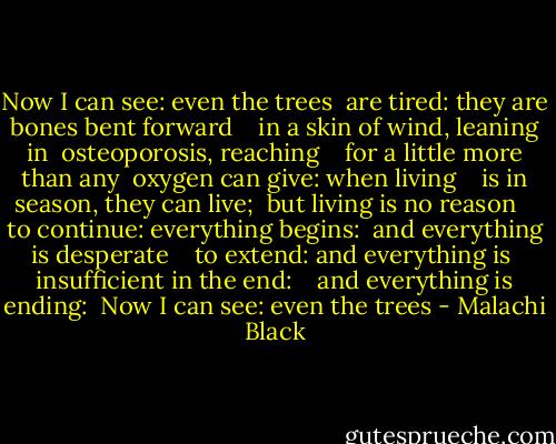 Now I can see: even the trees <br />are tired: they are bones bent forward <br /><br /><br />in a skin of wind, leaning in <br />osteoporosis, reaching <br /><br /><br />for a little more than any <br />oxygen can give: when living <br /><br /><br />is in season, they can live; <br />but living is no reason <br /><br /><br />to continue: everything begins: <br />and everything is desperate <br /><br /><br />to extend: and everything is <br />insufficient in the end: <br /><br /><br />and everything is ending: <br />Now I can see: even the trees - Malachi Black