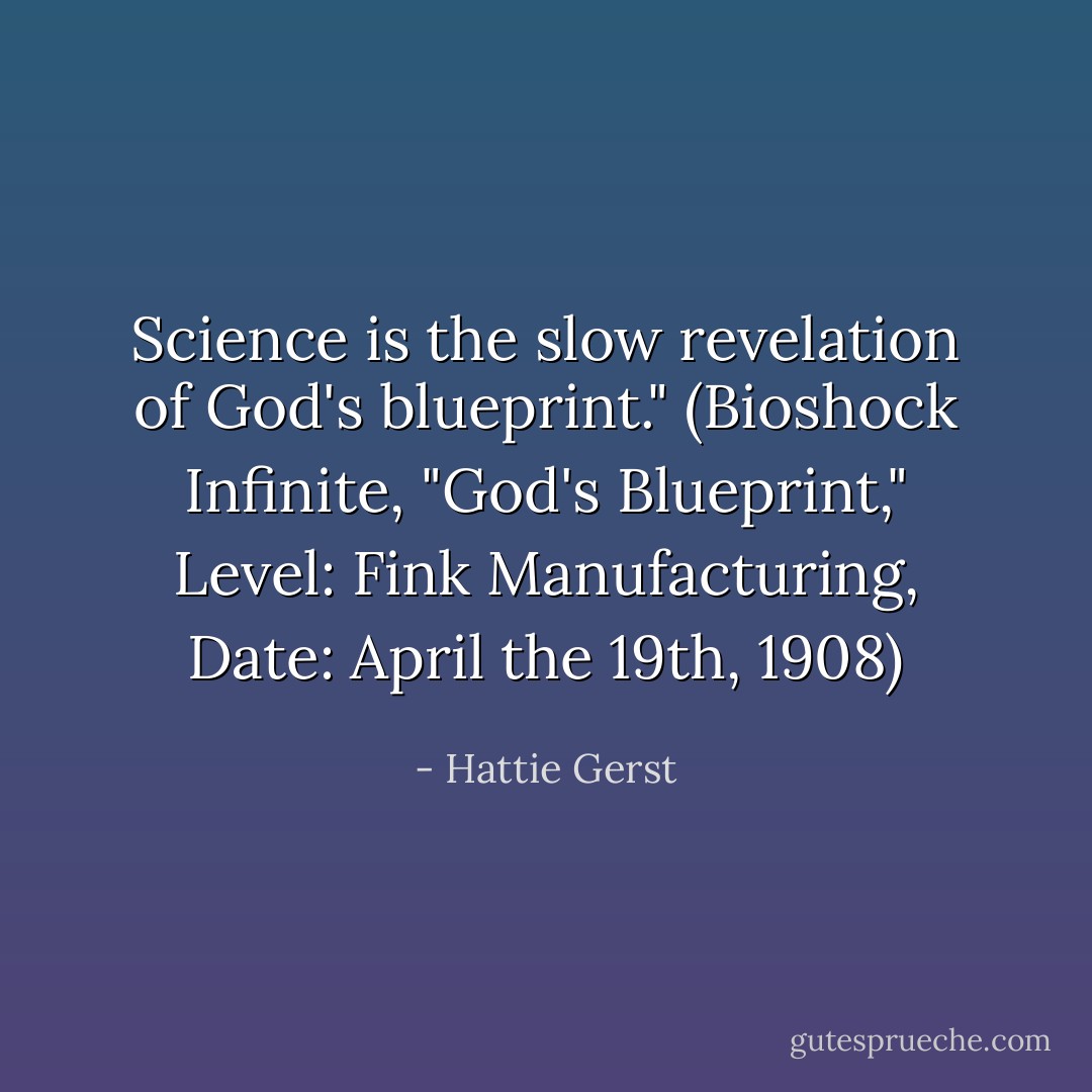 Science is the slow revelation of God's blueprint." (Bioshock Infinite, "God's Blueprint," Level: Fink Manufacturing, Date: April the 19th, 1908) - Hattie Gerst