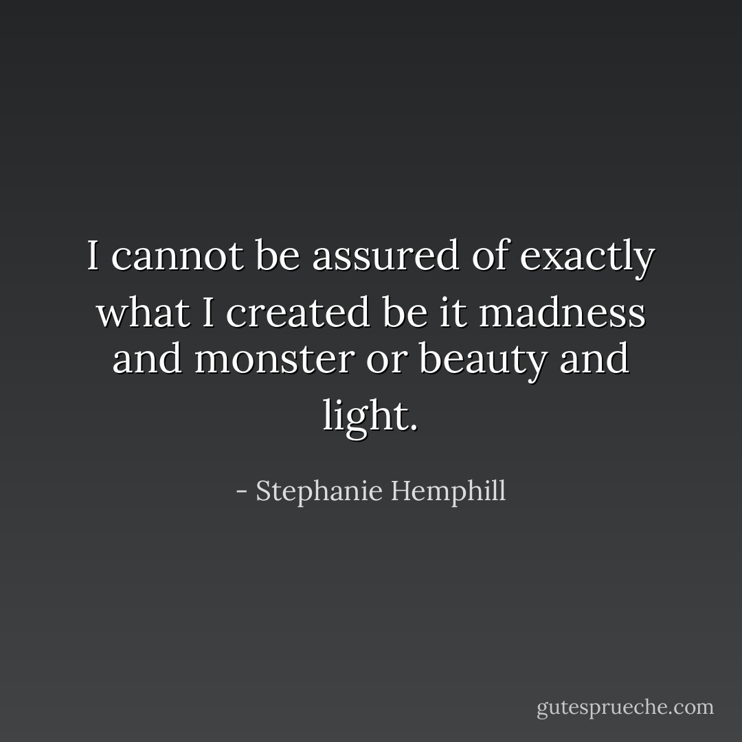 I cannot be assured of<br />exactly what I created<br />be it madness and monster<br />or beauty and light. - Stephanie Hemphill