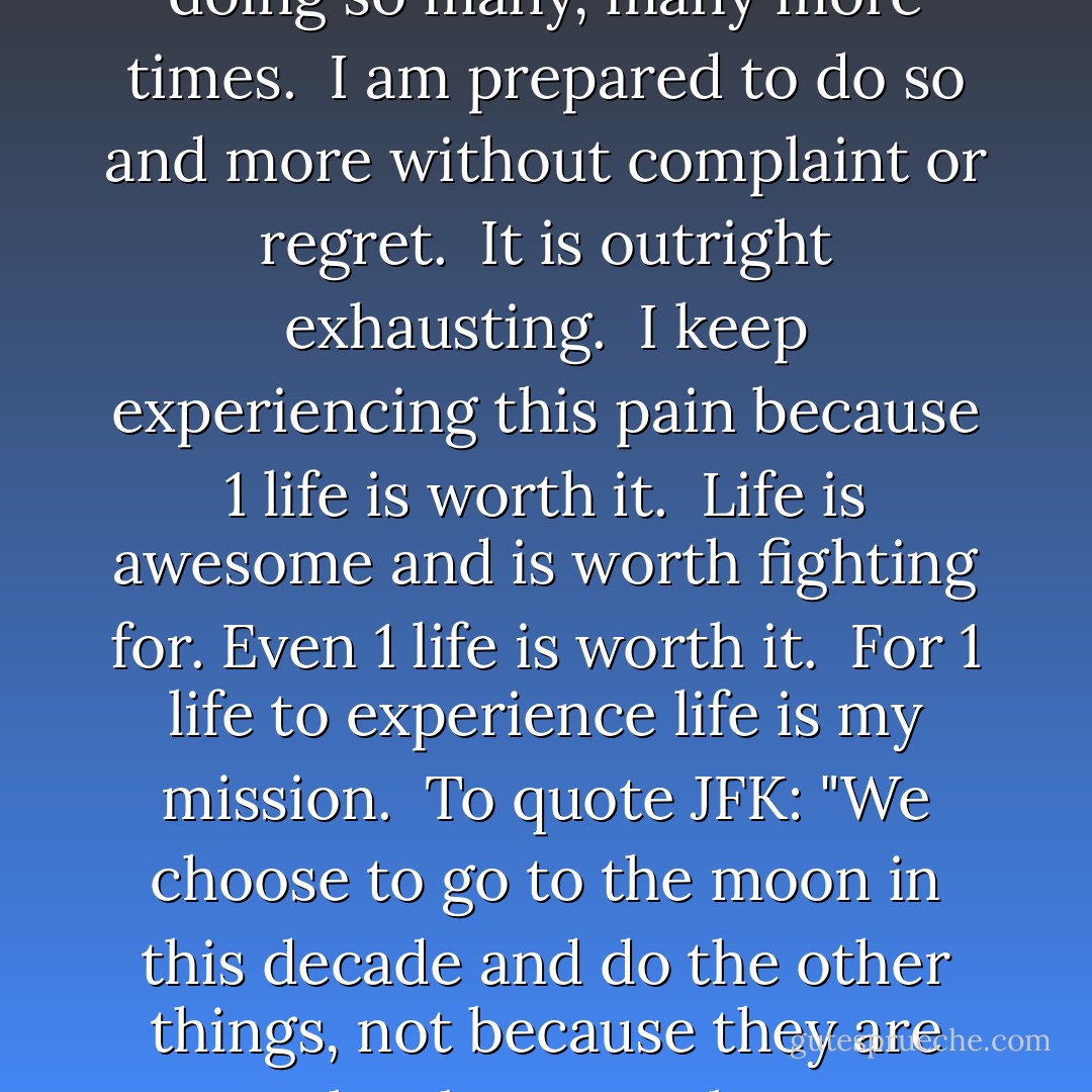 I have felt things that no one should ever have to feel.<br /><br />I have seen things that no one should ever have to see.<br /><br />I have heard things that no one should ever have to hear.<br /><br />I have been beaten down so many times that It is reflexive to get back up immediately without any hesitation expecting another whack to come instantaneously.<br /><br />I have got up off the mat more times than what should be necessary.<br /><br />I know I will need to continue doing so many, many more times.<br /><br />I am prepared to do so and more without complaint or regret.<br /><br />It is outright exhausting.<br /><br />I keep experiencing this pain because 1 life is worth it.<br /><br />Life is awesome and is worth fighting for. Even 1 life is worth it.<br /><br />For 1 life to experience life is my mission.<br /><br />To quote JFK:<br />"We choose to go to the moon in this decade and do the other things, not because they are easy, but because they are hard, because that goal will serve to organize and measure the best of our energies and skills, because that challenge is one that we are willing to accept, one we are unwilling to postpone, and one which we intend to win."<br /><br />So I will continue to feel, see and hear things that no parent should ever have to in order for 1 life to be able to experience this awesome life again. - JohnA Passaro