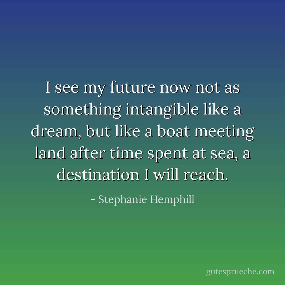 I see my future<br />now not as something<br />intangible like a dream,<br />but like a boat<br />meeting land<br />after time spent at sea,<br />a destination I will reach. - Stephanie Hemphill