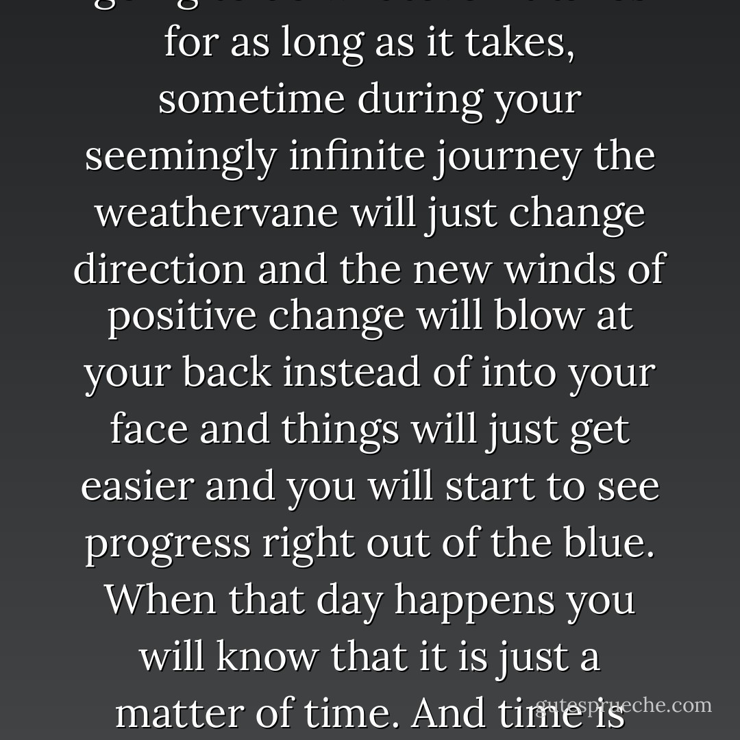 When you decide that you are going to do whatever it takes for as long as it takes, sometime during your seemingly infinite journey the weathervane will just change direction and the new winds of positive change will blow at your back instead of into your face and things will just get easier and you will start to see progress right out of the blue.<br />When that day happens you will know that it is just a matter of time.<br />And time is what I have. - JohnA Passaro