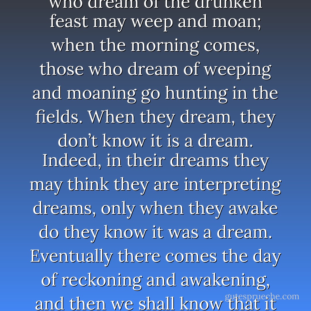How do I know that the love of life is not a delusion? Or that the fear of death is not like a young person running away from home and unable to find his way back? The Lady Li Chi was the daughter of a border warden, Ai. When the state of Chin captured her, she wept until she had drenched her robes; then she came to the King’s palace, shared the King’s bed, ate his food, and repented of her tears. How do I know whether the dead now repent for their former clinging to life? ‘Come the morning, those who dream of the drunken feast may weep and moan; when the morning comes, those who dream of weeping and moaning go hunting in the fields. When they dream, they don’t know it is a dream. Indeed, in their dreams they may think they are interpreting dreams, only when they awake do they know it was a dream. Eventually there comes the day of reckoning and awakening, and then we shall know that it was all a great dream. Only fools think that they are now awake and that they really know what is going on, playing the prince and then playing the servant. What fools! The Master and you are both living in a dream. When I say a dream, I am also dreaming. This very saying is a deception. If after ten thousand years we could once meet a truly great sage, one who understands, it would seem as if it had only been a morning. - Zhuangzi