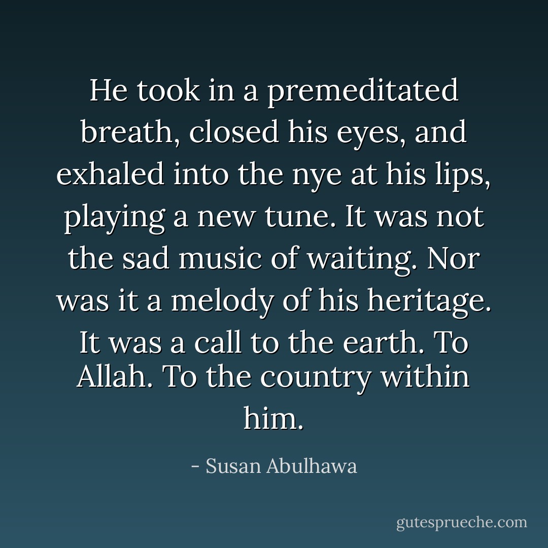 He took in a premeditated breath, closed his eyes, and exhaled into the nye at his lips, playing a new tune.<br />It was not the sad music of waiting. Nor<br />was it a melody of his heritage. It was a call to the earth. To Allah. To<br />the country within him. - Susan Abulhawa