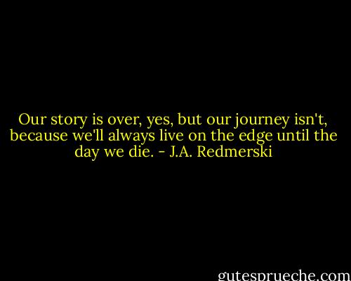 Our story is over, yes, but our journey isn't, because we'll always live on the edge until the day we die. - J.A. Redmerski