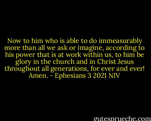 Now to him who is able to do immeasurably more than all we ask or imagine, according to his power that is at work within us, to him be glory in the church and in Christ Jesus throughout all generations, for ever and ever! Amen. - Ephesians 3 2021 NIV