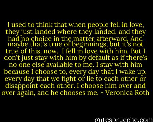 I used to think that when people fell in love, they just landed where they landed, and they had no choice in the matter afterward. And maybe that's true of beginnings, but it's not true of this, now.<br /><br />I fell in love with him. But I don't just stay with him by default as if there's no one else available to me. I stay with him because I choose to, every day that I wake up, every day that we fight or lie to each other or disappoint each other. I choose him over and over again, and he chooses me. - Veronica Roth