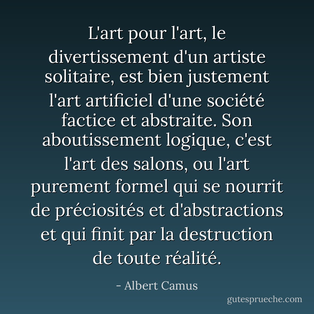 L'art pour<br />l'art, le divertissement d'un artiste solitaire, est bien justement l'art<br />artificiel d'une société factice et abstraite. Son aboutissement logique, c'est<br />l'art des salons, ou l'art purement formel qui se nourrit de préciosités et<br />d'abstractions et qui finit par la destruction de toute réalité. - Albert Camus