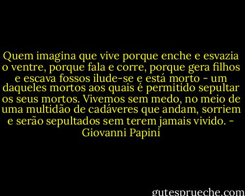 Quem imagina que vive porque enche e esvazia o ventre, porque fala e corre, porque gera filhos e escava fossos ilude-se e está morto - um daqueles mortos aos quais é permitido sepultar os seus mortos.<br />Vivemos sem medo, no meio de uma multidão de cadáveres que andam, sorriem e serão sepultados sem terem jamais vivido. - Giovanni Papini