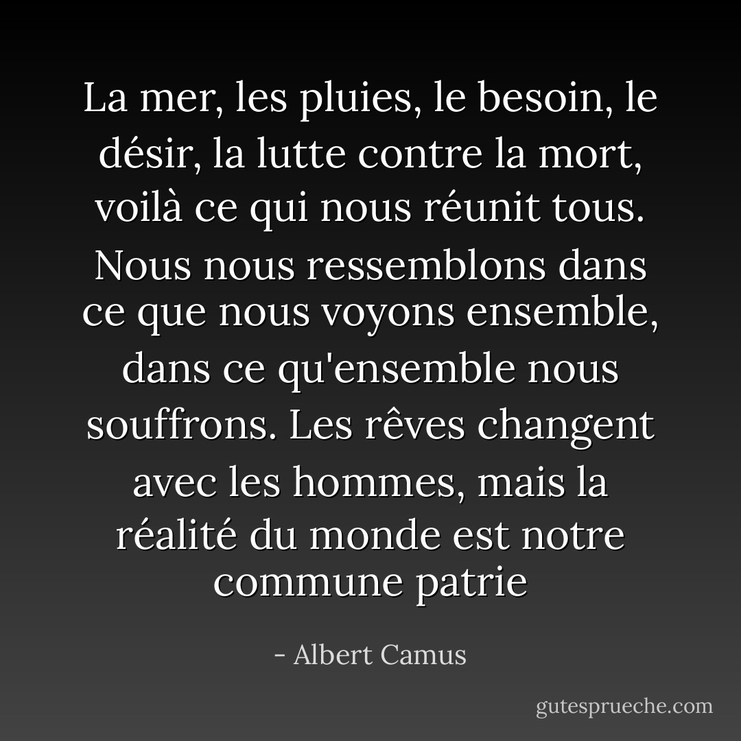 La mer, les pluies, le besoin, le désir, la<br />lutte contre la mort, voilà ce qui nous réunit tous. Nous nous ressemblons dans<br />ce que nous voyons ensemble, dans ce qu'ensemble nous souffrons. Les rêves<br />changent avec les hommes, mais la réalité du monde est notre commune patrie - Albert Camus