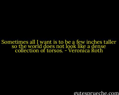 Sometimes all I want is to be a few inches taller so the world does not look like a dense collection of torsos. - Veronica Roth