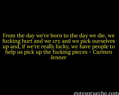 From the day we're born to the day we die, we fucking hurt and we cry and we pick ourselves up and, if we're really lucky, we have people to help us pick up the fucking pieces - Carmen Jenner