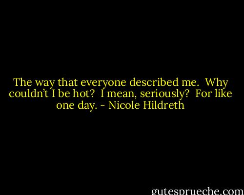 The way that everyone described me.  Why couldn’t I be hot?  I mean, seriously?  For like one day. - Nicole Hildreth