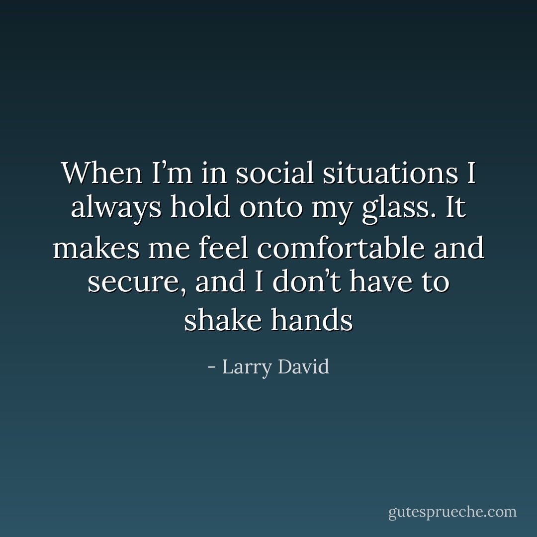 When I’m in social situations I always hold onto my glass. It makes me feel comfortable and secure, and I don’t have to shake hands - Larry David