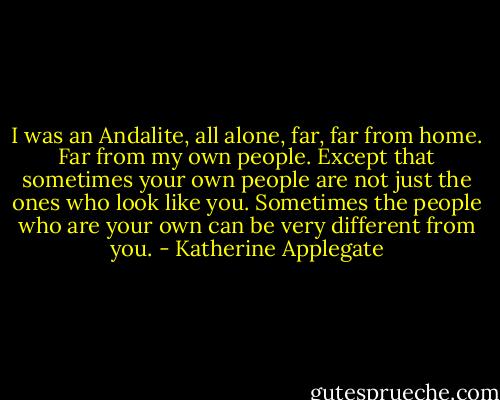I was an Andalite, all alone, far, far from home. Far from my own people. Except that sometimes your own people are not just the ones who look like you. Sometimes the people who are your own can be very different from you. - Katherine Applegate