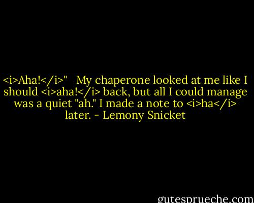 <i>Aha!</i>" <br /><br />My chaperone looked at me like I should <i>aha!</i> back, but all I could manage was a quiet "ah." I made a note to <i>ha</i> later. - Lemony Snicket