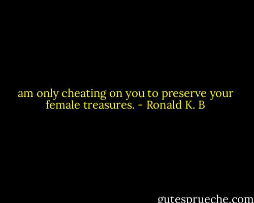 am only cheating on you to preserve your female treasures. - Ronald K. B
